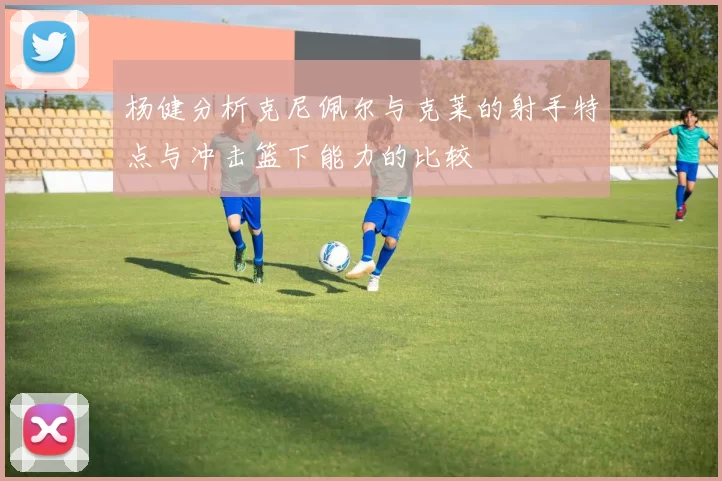 杨健分析克尼佩尔与克莱的射手特点与冲击篮下能力的比较