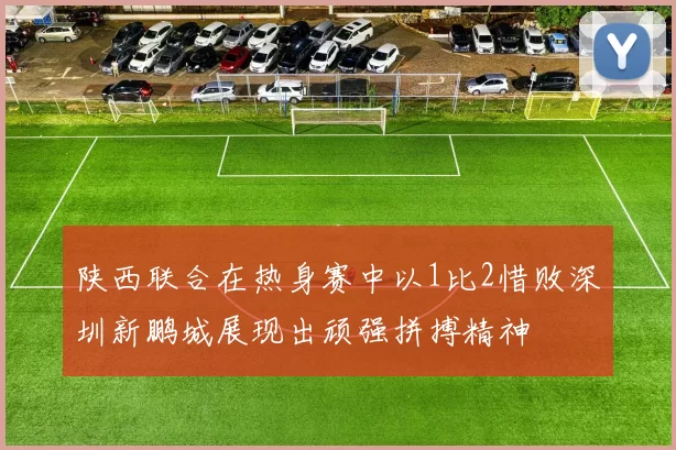 陕西联合在热身赛中以1比2惜败深圳新鹏城展现出顽强拼搏精神