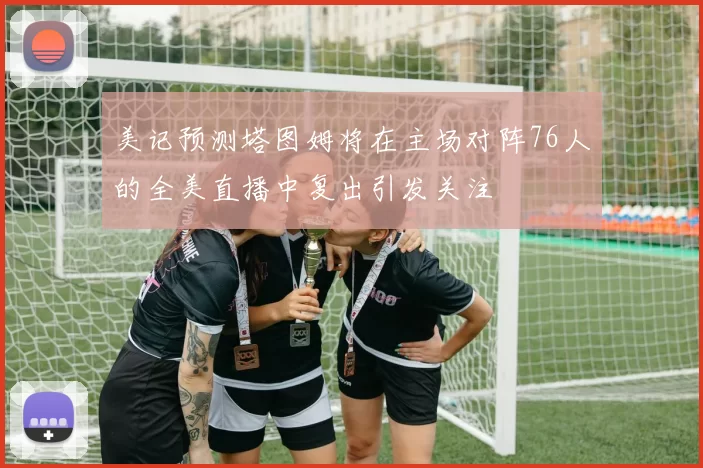 美记预测塔图姆将在主场对阵76人的全美直播中复出引发关注