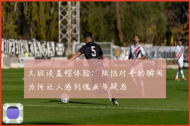 文班谈盖帽体验：阻挡对手的瞬间为何让人感到愧疚与疑惑