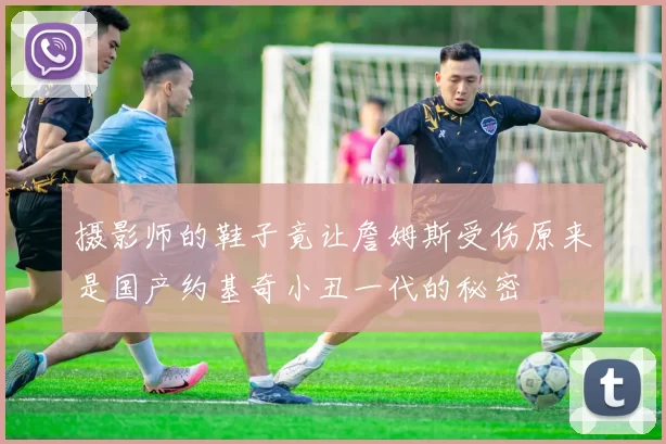 摄影师的鞋子竟让詹姆斯受伤原来是国产约基奇小丑一代的秘密