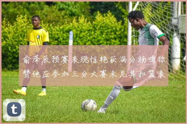 俞泽辰预赛表现惊艳获满分杨鸣称赞他应参加三分大赛未见其扣篮表现
