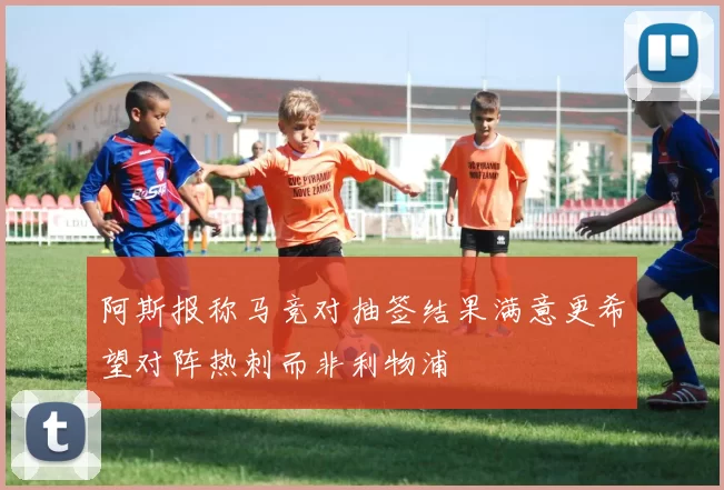 阿斯报称马竞对抽签结果满意更希望对阵热刺而非利物浦