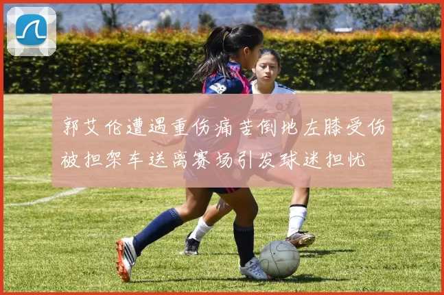 郭艾伦遭遇重伤痛苦倒地左膝受伤被担架车送离赛场引发球迷担忧