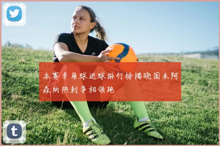 本赛季角球进球排行榜揭晓国米阿森纳热刺争相领跑