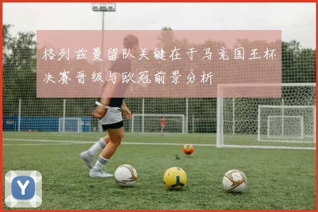 格列兹曼留队关键在于马竞国王杯决赛晋级与欧冠前景分析