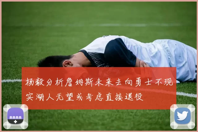 杨毅分析詹姆斯未来去向勇士不现实湖人无望或考虑直接退役