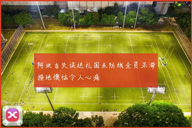 阿坎吉失误送礼国米防线全员呆滞捶地懊恼令人心痛