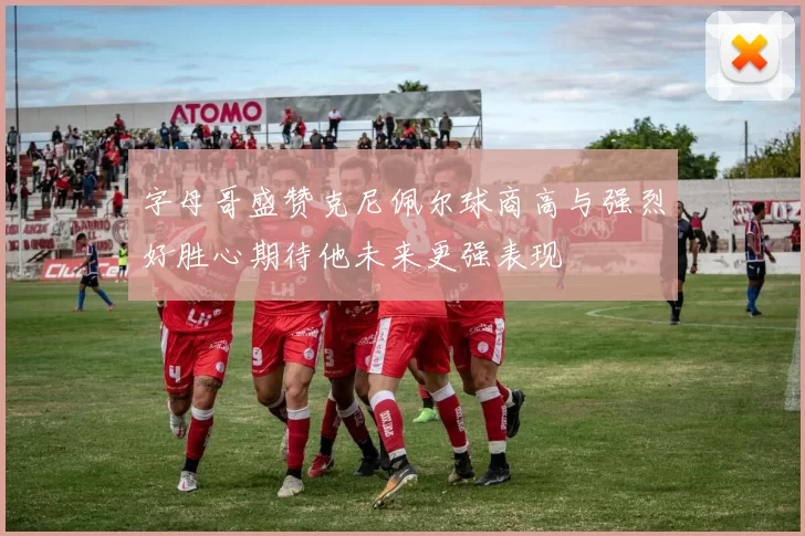 字母哥盛赞克尼佩尔球商高与强烈好胜心期待他未来更强表现