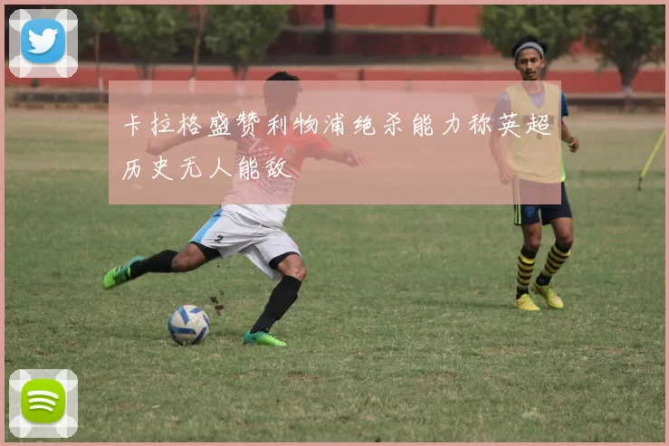 卡拉格盛赞利物浦绝杀能力称英超历史无人能敌