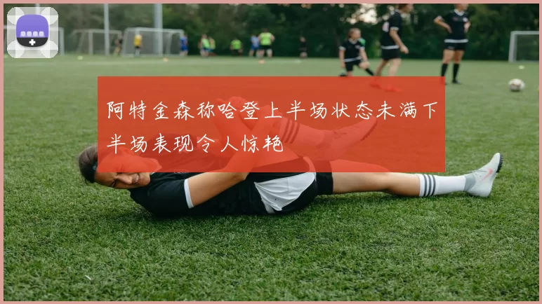 阿特金森称哈登上半场状态未满下半场表现令人惊艳