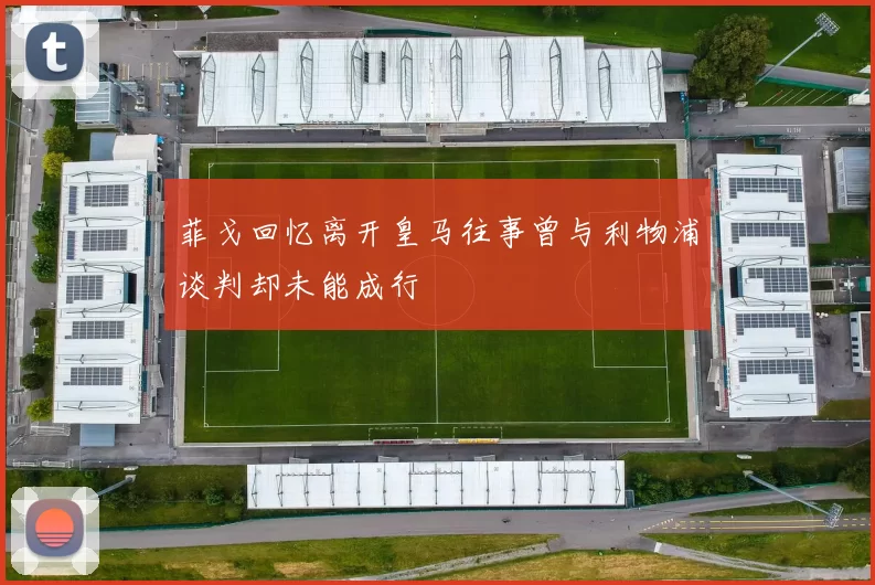 菲戈回忆离开皇马往事曾与利物浦谈判却未能成行