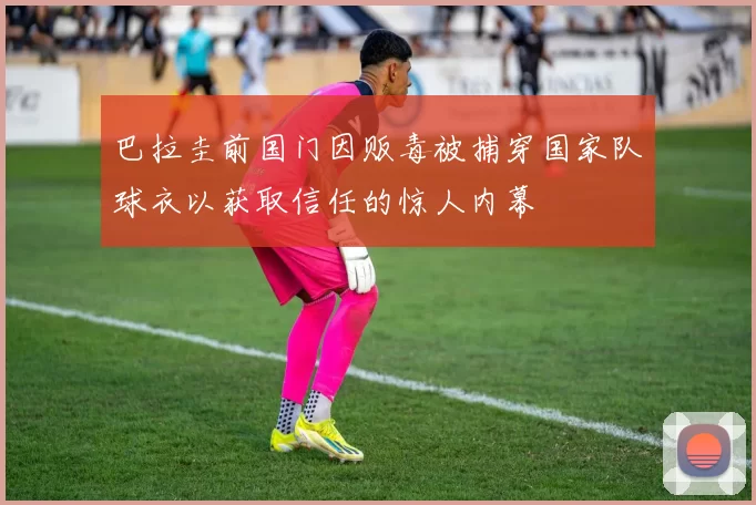 巴拉圭前国门因贩毒被捕穿国家队球衣以获取信任的惊人内幕