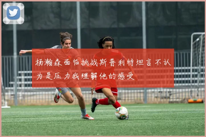 杨瀚森面临挑战斯普利特坦言不认为是压力我理解他的感受