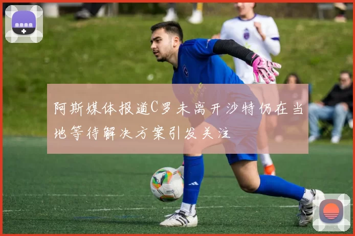 阿斯媒体报道C罗未离开沙特仍在当地等待解决方案引发关注