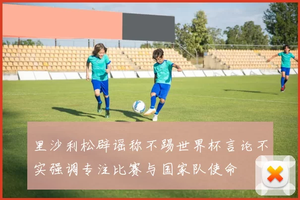 里沙利松辟谣称不踢世界杯言论不实强调专注比赛与国家队使命