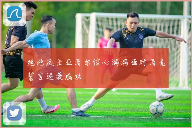 绝地反击亚马尔信心满满面对马竞誓言逆袭成功