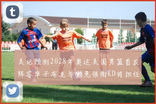 美记预测2028年奥运美国男篮首发阵容华子布克与獭兔领衔KD将担任替补