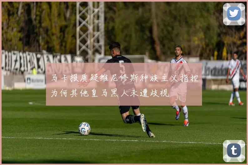 马卡报质疑维尼修斯种族主义指控为何其他皇马黑人未遭歧视