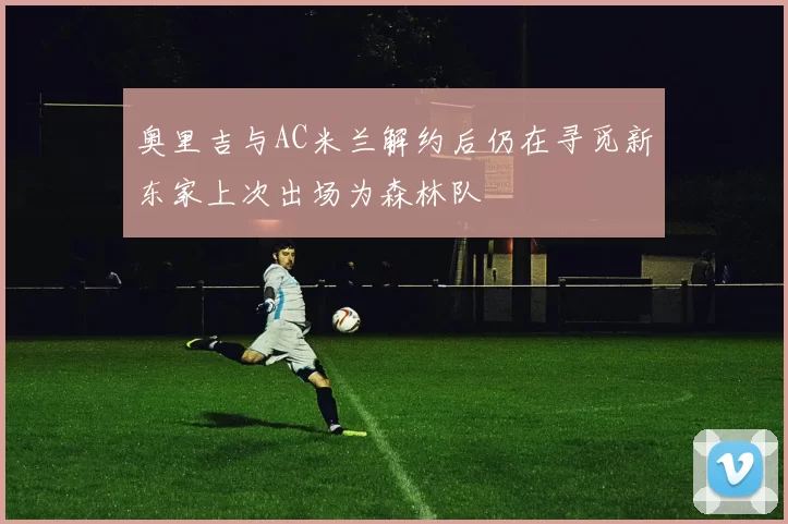 奥里吉与AC米兰解约后仍在寻觅新东家上次出场为森林队