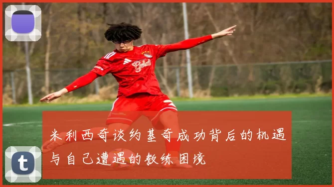 米利西奇谈约基奇成功背后的机遇与自己遭遇的教练困境