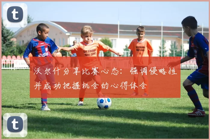 沃尔什分享比赛心态：强调侵略性并成功把握机会的心得体会