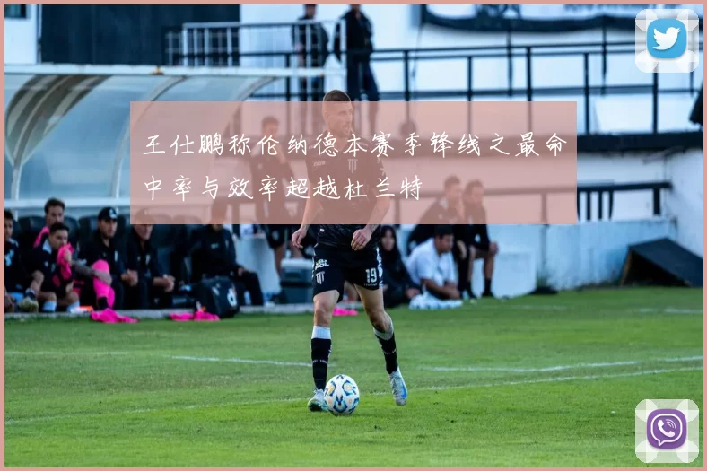 王仕鹏称伦纳德本赛季锋线之最命中率与效率超越杜兰特
