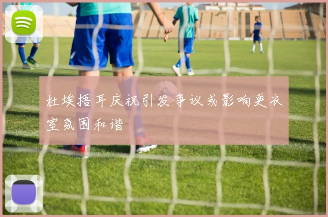 杜埃捂耳庆祝引发争议或影响更衣室氛围和谐