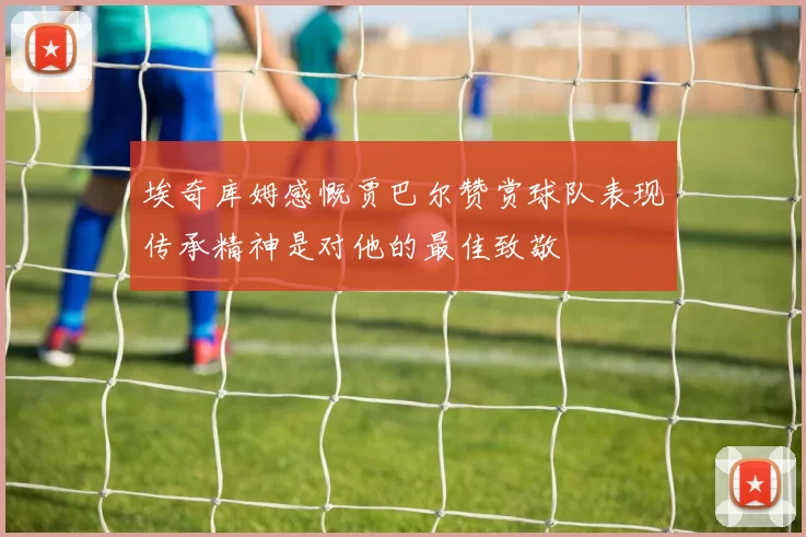 埃奇库姆感慨贾巴尔赞赏球队表现传承精神是对他的最佳致敬