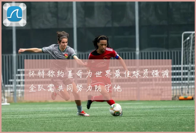 怀特称约基奇为世界最佳球员强调全队需共同努力防守他