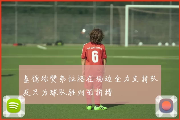 基德称赞弗拉格在场边全力支持队友只为球队胜利而拼搏