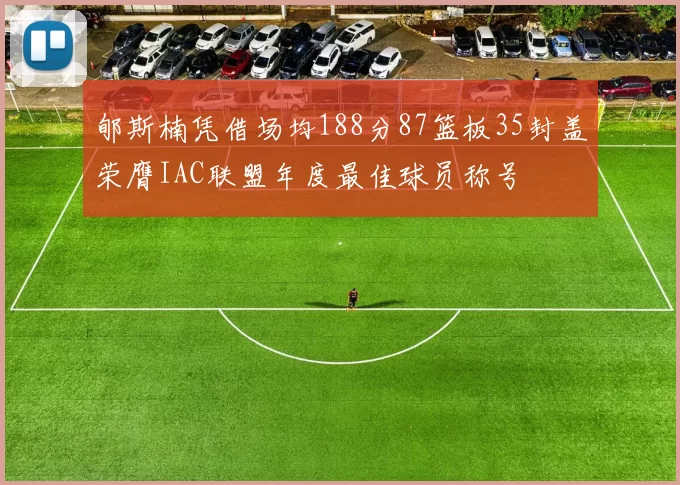 郇斯楠凭借场均188分87篮板35封盖荣膺IAC联盟年度最佳球员称号