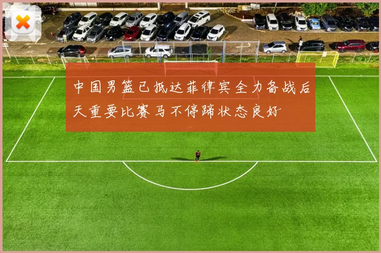 中国男篮已抵达菲律宾全力备战后天重要比赛马不停蹄状态良好