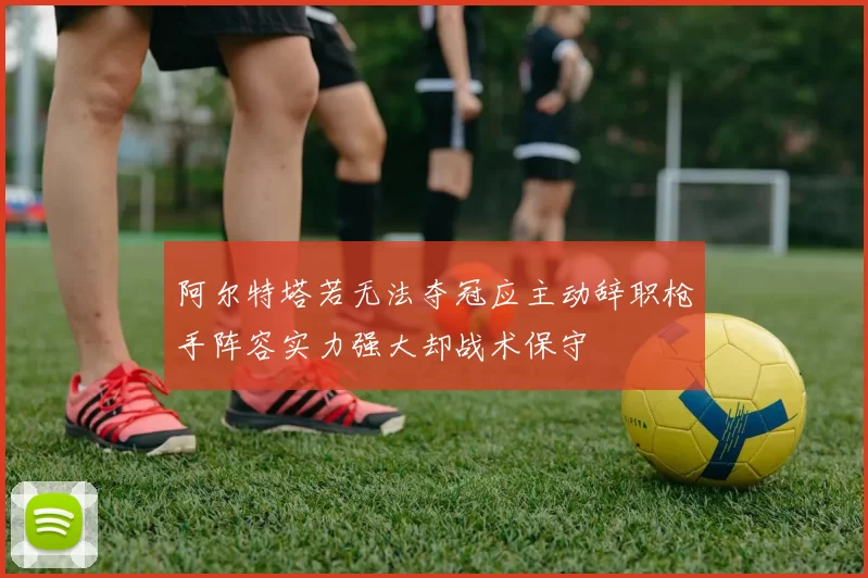 阿尔特塔若无法夺冠应主动辞职枪手阵容实力强大却战术保守