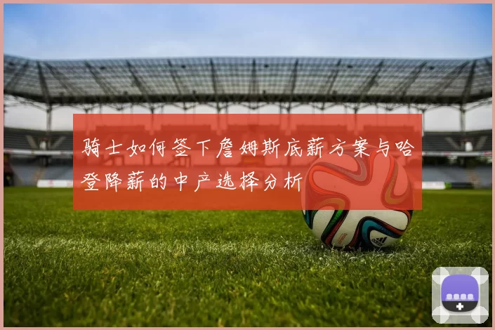 骑士如何签下詹姆斯底薪方案与哈登降薪的中产选择分析