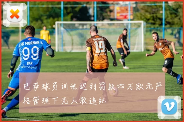 巴萨球员训练迟到罚款四万欧元严格管理下无人敢违纪